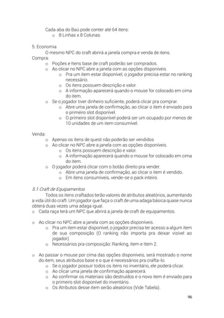 96
Cada aba do Baú pode conter até 64 itens:
o 8 Linhas x 8 Colunas.
5. Economia
O mesmo NPC do craft abrirá a janela compra e venda de itens.
Compra:
o Poções e Itens base de craft poderão ser comprados.
o Ao clicar no NPC abre a janela com as opções disponíveis.
o Pra um item estar disponível, o jogador precisa estar no ranking
necessário.
o Os itens possuem descrição e valor.
o A informação aparecerá quando o mouse for colocado em cima
do item.
o Se o jogador tiver dinheiro suficiente, poderá clicar pra comprar.
o Abre uma janela de confirmação, ao clicar o item é enviado para
o primeiro slot disponível.
o O primeiro slot disponível poderá ser um ocupado por menos de
10 unidades de um item consumível.
Venda:
o Apenas os itens de quest não poderão ser vendidos
o Ao clicar no NPC abre a janela com as opções disponíveis.
o Os itens possuem descrição e valor.
o A informação aparecerá quando o mouse for colocado em cima
do item.
o O jogador poderá clicar com o botão direito pra vender.
o Abre uma janela de confirmação, ao clicar o item é vendido.
o Em itens consumíveis, vende-se o pack inteiro.
5.1 Craft de Equipamentos
Todos os itens craftados terão valores de atributos aleatórios, aumentando
a vida útil do craft. Um jogador que faça o craft de uma adaga básica quase nunca
obterá duas vezes uma adaga igual.
o Cada raça terá um NPC que abrirá a janela de craft de equipamentos.
o Ao clicar no NPC abre a janela com as opções disponíveis.
o Pra um item estar disponível, o jogador precisa ter acesso a algum item
de sua composição (O ranking não importa pra deixar visível ao
jogador).
o Necessários pra composição: Ranking, Item e Item 2.
o Ao passar o mouse por cima das opções disponíveis, será mostrado o nome
do item, seus atributos base e o que é necessários pra crafta-lo.
o Se o jogador possuir todos os itens no inventário, ele poderá clicar.
o Ao clicar uma janela de confirmação aparecerá.
o Ao confirmar os materiais são destruídos e o novo item é enviado para
o primeiro slot disponível do inventário.
o Os Atributos desse item serão aleatórios (Vide Tabela).
 