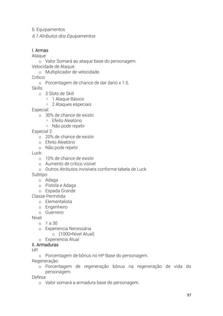 97
6. Equipamentos
6.1 Atributos dos Equipamentos
I. Armas
Ataque:
o Valor Somará ao ataque base do personagem.
Velocidade de Ataque:
o Multiplicador de velocidade.
Crítico:
o Porcentagem de chance de dar dano x 1.5.
Skills:
o 3 Slots de Skill
◦ 1 Ataque Básico
◦ 2 Ataques especiais
Especial:
o 30% de chance de existir.
◦ Efeito Aleatório
◦ Não pode repetir
Especial 2:
o 20% de chance de existir
o Efeito Aleatório
o Não pode repetir
Luck:
o 10% de chance de existir
o Aumento de crítico visível
o Outros Atributos invisíveis conforme tabela de Luck
Subtipo:
o Adaga
o Pistola e Adaga
o Espada Grande
Classe Permitida:
o Elementalista
o Engenheiro
o Guerreiro
Nível:
o 1 a 30
o Experiencia Necessária
o (1000*Nível Atual)
o Experiencia Atual
II. Armaduras
HP:
o Porcentagem de bônus no HP Base do personagem.
Regeneração:
o Porcentagem de regeneração bônus na regeneração de vida do
personagem.
Defesa:
o Valor somará a armadura base do personagem.
 