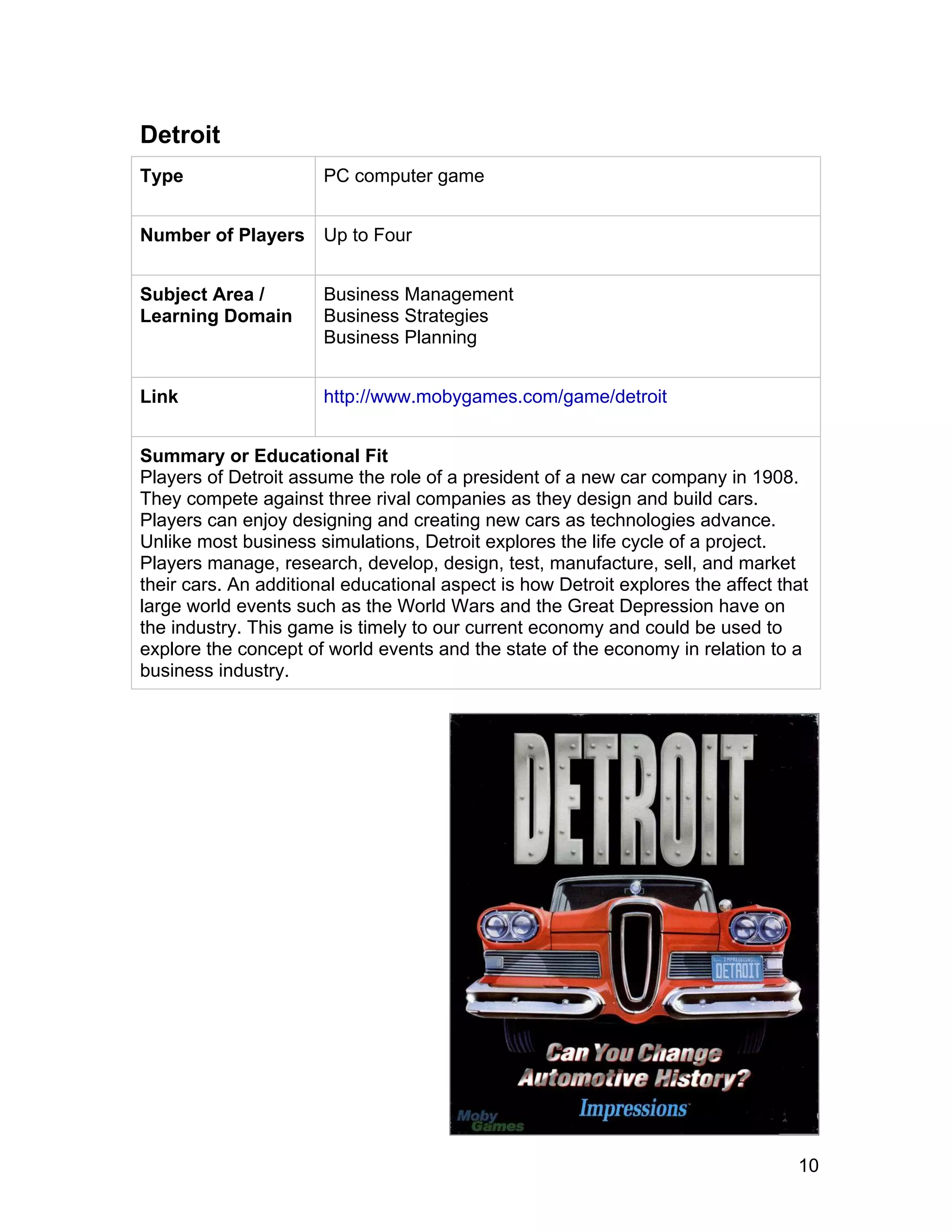10
Detroit
Type PC computer game
Number of Players Up to Four
Subject Area /
Learning Domain
Business Management
Business Strategies
Business Planning
Link http://www.mobygames.com/game/detroit
Summary or Educational Fit
Players of Detroit assume the role of a president of a new car company in 1908.
They compete against three rival companies as they design and build cars.
Players can enjoy designing and creating new cars as technologies advance.
Unlike most business simulations, Detroit explores the life cycle of a project.
Players manage, research, develop, design, test, manufacture, sell, and market
their cars. An additional educational aspect is how Detroit explores the affect that
large world events such as the World Wars and the Great Depression have on
the industry. This game is timely to our current economy and could be used to
explore the concept of world events and the state of the economy in relation to a
business industry.
 