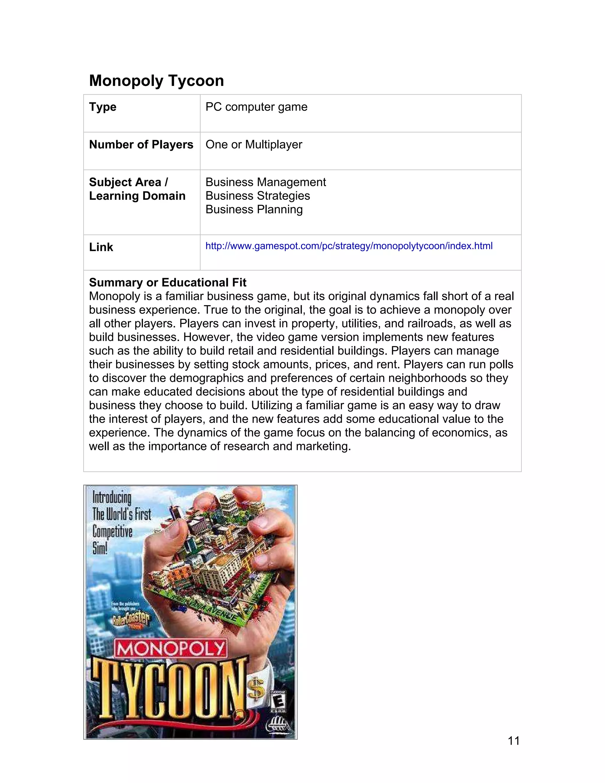 11
Monopoly Tycoon
Type PC computer game
Number of Players One or Multiplayer
Subject Area /
Learning Domain
Business Management
Business Strategies
Business Planning
Link http://www.gamespot.com/pc/strategy/monopolytycoon/index.html
Summary or Educational Fit
Monopoly is a familiar business game, but its original dynamics fall short of a real
business experience. True to the original, the goal is to achieve a monopoly over
all other players. Players can invest in property, utilities, and railroads, as well as
build businesses. However, the video game version implements new features
such as the ability to build retail and residential buildings. Players can manage
their businesses by setting stock amounts, prices, and rent. Players can run polls
to discover the demographics and preferences of certain neighborhoods so they
can make educated decisions about the type of residential buildings and
business they choose to build. Utilizing a familiar game is an easy way to draw
the interest of players, and the new features add some educational value to the
experience. The dynamics of the game focus on the balancing of economics, as
well as the importance of research and marketing.
 