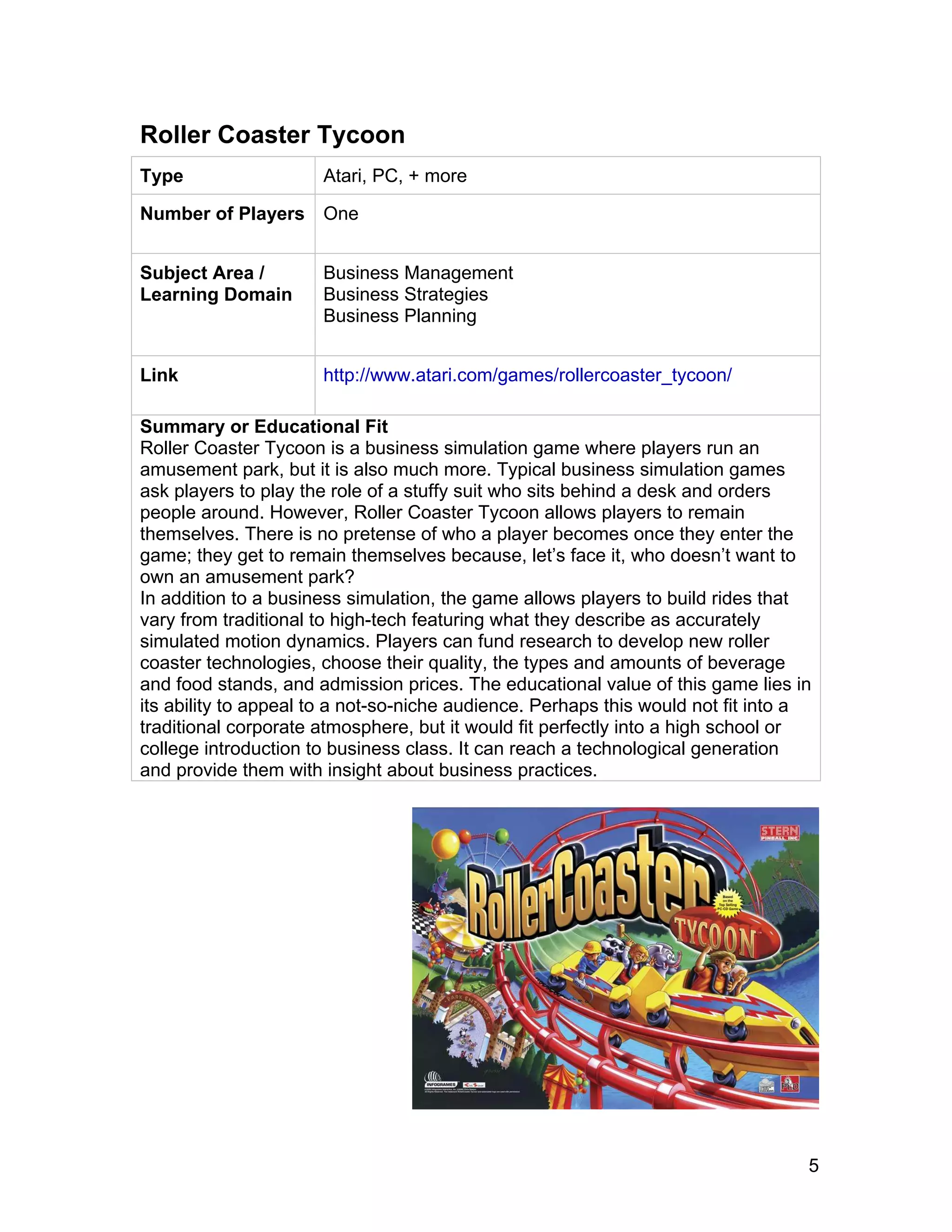 5
Roller Coaster Tycoon
Type Atari, PC, + more
Number of Players One
Subject Area /
Learning Domain
Business Management
Business Strategies
Business Planning
Link http://www.atari.com/games/rollercoaster_tycoon/
Summary or Educational Fit
Roller Coaster Tycoon is a business simulation game where players run an
amusement park, but it is also much more. Typical business simulation games
ask players to play the role of a stuffy suit who sits behind a desk and orders
people around. However, Roller Coaster Tycoon allows players to remain
themselves. There is no pretense of who a player becomes once they enter the
game; they get to remain themselves because, let’s face it, who doesn’t want to
own an amusement park?
In addition to a business simulation, the game allows players to build rides that
vary from traditional to high-tech featuring what they describe as accurately
simulated motion dynamics. Players can fund research to develop new roller
coaster technologies, choose their quality, the types and amounts of beverage
and food stands, and admission prices. The educational value of this game lies in
its ability to appeal to a not-so-niche audience. Perhaps this would not fit into a
traditional corporate atmosphere, but it would fit perfectly into a high school or
college introduction to business class. It can reach a technological generation
and provide them with insight about business practices.
 