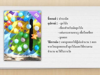 ชื่อเกมส์ : ปาระเบิด
อุปกรณ์ : - ลูกโป่ง
- เชือกสาหรับมัดลูกโป่ง
- แผ่นกระดานเจาะรู เพื่อร้อยเชือก
- ลูกดอก
วิธีการเล่น : แจกลูกดอกให้ผู้เล่นจานวน 3 ดอก
หากโยนลูกดอกแล้วลูกโป่งแตกได้ครบตาม
จานวน จะได้รับรางวัล
 