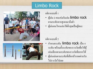 Limbo Rock
กติกาแบบที่ 1
- ผู้เล่น 2 คนแข่งกันเล่น limbo rock
ตามระดับจากสูงลงมาถึงต่า
- ผู้เล่นคนไหนเล่นได้ต่าสุดเป็นผู้ชนะ
กติกาแบบที่ 2
- กาหนดระดับ limbo rock เป็น 4
ระดับ พร้อมตั้งระดับของรางวัลเพื่อให้ผู้
เล่นเลือกตามระดับของรางวัลที่อยากได้
- ผู้เล่นเล่นตามระดับที่เลือกถ้ารอดผ่านรับ
ไปรางวัลไปเลย
 