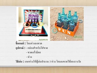 ชื่อเกมส์ : โยนห่วงลงขวด
อุปกรณ์ : - กล่องสาหรับใส่ขวด
- ขวดแก้วมีคอ
- ห่วง
วิธีเล่น : แจกห่วงให้ผู้เล่นจานวน 3 ห่วง โยนลงขวดได้ลองรางวัล
 