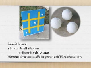 ชื่อเกมส์ : โยนบอล
อุปกรณ์ : - ผ้า felt หรือ ผ้ากาว
- ลูกปิงปอง ติด velcro tape
วิธีการเล่น : เป้าหมายของเกมส์คือโยนลูกบอล 3 ลูกให้ได้ติดต่อกันบนกระดาน
 