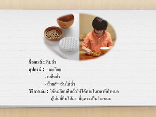 ชื่อเกมส์ : คีบถั่ว
อุปกรณ์ : - ตะเกียบ
- เมล็ดถั่ว
- ถ้วยสาหรับใส่ถั่ว
วิธีการเล่น : ใช้ตะเกียบคีบถั่วให้ได้ภายในเวลาที่กาหนด
ผู้เล่นที่คีบได้มากที่สุดจะเป็นฝ่ายชนะ
 