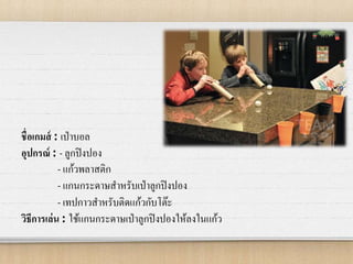 ชื่อเกมส์ : เป่าบอล
อุปกรณ์ : - ลูกปิงปอง
- แก้วพลาสติก
- แกนกระดาษสาหรับเป่าลูกปิงปอง
- เทปกาวสาหรับติดแก้วกับโต๊ะ
วิธีการเล่น : ใช้แกนกระดาษเป่าลูกปิงปองให้ลงในแก้ว
 