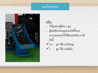 เกมโยนบอล
กติกา
- ให้ลูกบอลผู้เล่น 3 ลูก
- ผู้เล่นต้องโยนลูกบอลให้ตั้งบน
กระบอกกลมให้ได้ตามลาดับรางวัล
ดังนี้
2-3 ลูก ได้รางวัลใหญ่
1 ลูก ได้รางวัลเล็ก
 