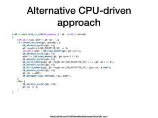 Alternative CPU-driven
approach
static	void	call_cc_a16(GB_gameboy_t	*gb,	uint8_t	opcode) 
{ 
				uint16_t	call_addr	=	gb->pc	-	1; 
				if	(condition_code(gb,	opcode))	{ 
								GB_advance_cycles(gb,	4); 
								gb->registers[GB_REGISTER_SP]	-=	2; 
								uint16_t	addr	=	GB_read_memory(gb,	gb->pc++); 
								GB_advance_cycles(gb,	4); 
								addr	|=	(GB_read_memory(gb,	gb->pc++)	<<	8) 
								GB_advance_cycles(gb,	8); 
								GB_write_memory(gb,	gb->registers[GB_REGISTER_SP]	+	1,	(gb->pc)	>>	8); 
								GB_advance_cycles(gb,	4); 
								GB_write_memory(gb,	gb->registers[GB_REGISTER_SP],	(gb->pc)	&	0xFF); 
								GB_advance_cycles(gb,	4); 
								gb->pc	=	addr; 
								GB_debugger_call_hook(gb,	call_addr); 
				} 
				else	{ 
								GB_advance_cycles(gb,	12); 
								gb->pc	+=	2; 
				} 
}	
https://github.com/LIJI32/SameBoy/blob/master/Core/z80_cpu.c
 