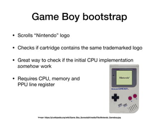 Game Boy bootstrap
• Scrolls “Nintendo” logo

• Checks if cartridge contains the same trademarked logo

• Great way to check if the initial CPU implementation
somehow work

• Requires CPU, memory and 
PPU line register
Image: https://pl.wikipedia.org/wiki/Game_Boy_(konsola)#/media/File:Nintendo_Gameboy.jpg
 