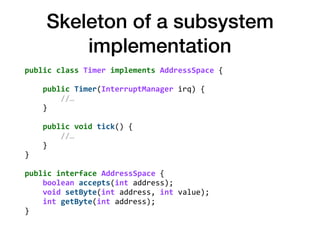 Skeleton of a subsystem
implementation
public	class	Timer	implements	AddressSpace	{ 
 
				public	Timer(InterruptManager	irq)	{ 
								//… 
				} 
 
				public	void	tick()	{ 
								//… 
				} 
} 
 
public	interface	AddressSpace	{ 
				boolean	accepts(int	address); 
				void	setByte(int	address,	int	value); 
				int	getByte(int	address); 
}
 