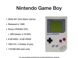 Nintendo Game Boy
• DMG-001 (Dot Matrix Game)

• Released in 1989

• Sharp LR35902 CPU

• Z80-based, 4.19 MHz

• 8 kB RAM + 8 kB VRAM

• 160x144, 4 shades of grey

• 118 690 000 sold units
Image: https://pl.wikipedia.org/wiki/Game_Boy_(konsola)#/media/File:Nintendo_Gameboy.jpg
 