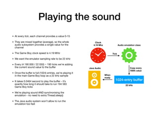 Playing the sound
• At every tick, each channel provides a value 0-15

• They are mixed together (average), so the whole
audio subsystem provides a single value for the
channel

• The Game Boy clock speed is 4.19 MHz

• We want the emulator sampling rate to be 22 kHz

• Every (4 190 000 / 22 050) ~ 190 ticks we’re adding
the current sound value to the buﬀer

• Once the buﬀer is full (1024) entries, we’re playing it
in the main Game Boy loop as a 22 kHz sample

• It takes 0.0464 second to play the buﬀer - it’s
exactly how long it should take to run 194 583
Game Boy ticks

• We’re playing sound AND synchronising the
emulation - no need to extra Thread.sleep()

• The Java audio system won’t allow to run the
emulation too fast
1024-entry buffer
22 kHz
Audio emulation class
Clock 
4.19 Mhz
Tick
Copy every
190th value
When
ready
Java Audio
 