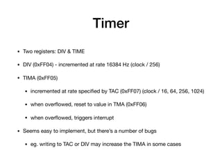 Timer
• Two registers: DIV & TIME

• DIV (0xFF04) - incremented at rate 16384 Hz (clock / 256)

• TIMA (0xFF05)

• incremented at rate speciﬁed by TAC (0xFF07) (clock / 16, 64, 256, 1024)

• when overﬂowed, reset to value in TMA (0xFF06)

• when overﬂowed, triggers interrupt

• Seems easy to implement, but there’s a number of bugs

• eg. writing to TAC or DIV may increase the TIMA in some cases
 