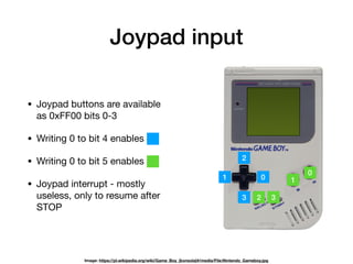 Joypad input
01
2
3
0
1
2 3
• Joypad buttons are available
as 0xFF00 bits 0-3

• Writing 0 to bit 4 enables

• Writing 0 to bit 5 enables

• Joypad interrupt - mostly
useless, only to resume after
STOP
Image: https://pl.wikipedia.org/wiki/Game_Boy_(konsola)#/media/File:Nintendo_Gameboy.jpg
 
