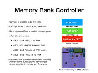 Memory Bank Controller
• Cartridge is available under ﬁrst 48 kB

• Cartridge allows to switch ROM / RAM banks

• Battery-powered RAM is used for the save games

• A few diﬀerent versions

• MBC1 - 2 MB ROM, 32 kB RAM

• MBC2 - 256 kB ROM, 512x4 bits RAM

• MBC3 - 2 MB ROM, 32 kB RAM, clock

• MBC5 - 8 MB ROM, 128 kB RAM

• Each MBC has a diﬀerent semantics of switching
memory banks, but usually the bank number
should be written in the read-only ROM area
ROM bank 0
ROM bank X
0000-3FFFF (16 kB)
4000-7FFF (16 kB)
RAM bank X / RTC
A000-BFFF (16 kB)
Pokemon Gold cartridge is a MBC3 with clock
 