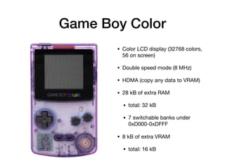 Game Boy Color
• Color LCD display (32768 colors,
56 on screen)

• Double speed mode (8 MHz)

• HDMA (copy any data to VRAM)

• 28 kB of extra RAM

• total: 32 kB

• 7 switchable banks under
0xD000-0xDFFF

• 8 kB of extra VRAM

• total: 16 kB
 