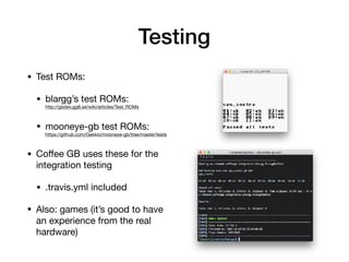 Testing
• Test ROMs:

• blargg’s test ROMs: 
http://gbdev.gg8.se/wiki/articles/Test_ROMs

• mooneye-gb test ROMs: 
https://github.com/Gekkio/mooneye-gb/tree/master/tests

• Coﬀee GB uses these for the
integration testing

• .travis.yml included

• Also: games (it’s good to have
an experience from the real
hardware)
 