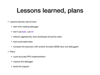 Lessons learned, plans
• Lessons learned, tips & tricks:

• start with creating debugger

• don’t use byte, use int

• refactor aggressively, even prototypes should be clean

• have automated tests

• compare the execution with another emulator (BGB have nice debugger!)

• Plans:

• cycle-accurate PPU implementation

• improve the debugger

• serial link support
 