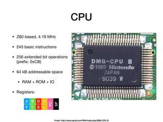 CPU
• Z80 based, 4.19 MHz

• 245 basic instructions

• 256 extended bit operations
(preﬁx: 0xCB)

• 64 kB addressable space

• RAM + ROM + IO

• Registers:
Image: http://www.vgmpf.com/Wiki/index.php/DMG-CPU_B
A
F
B
C
D
E
H
L
PC
SP
 