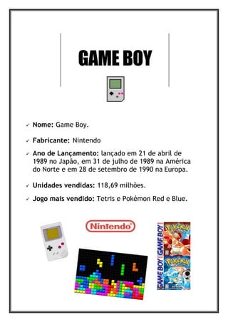  Nome: Game Boy.
 Fabricante: Nintendo
 Ano de Lançamento: lançado em 21 de abril de
1989 no Japão, em 31 de julho de 1989 na América
do Norte e em 28 de setembro de 1990 na Europa.
 Unidades vendidas: 118,69 milhões.
 Jogo mais vendido: Tetris e Pokémon Red e Blue.
 