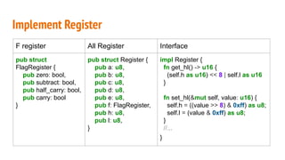 Implement Register
F register All Register Interface
pub struct
FlagRegister {
pub zero: bool,
pub subtract: bool,
pub half_carry: bool,
pub carry: bool
}
pub struct Register {
pub a: u8,
pub b: u8,
pub c: u8,
pub d: u8,
pub e: u8,
pub f: FlagRegister,
pub h: u8,
pub l: u8,
}
impl Register {
fn get_hl() -> u16 {
(self.h as u16) << 8 | self.l as u16
}
fn set_hl(&mut self, value: u16) {
self.h = ((value >> 8) & 0xff) as u8;
self.l = (value & 0xff) as u8;
}
//...
}
 