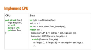 Implement CPU
CPU Step
pub struct Cpu {
regs: Register,
sp: u16,
pub pc: u16,
pub bus: Bus,
}
let byte = self.load(self.pc);
self.pc + 1;
let inst = Instruction::from_byte(byte);
match inst {
Instruction::JPHL => self.pc = self.regs.get_hl(),
Instruction::LDRR(source, target) => {
match (&source, &target) {
(&Target::C, &Target::B) => self.regs.b = self.regs.c,
//...
 