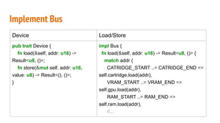 Implement Bus
Device Load/Store
pub trait Device {
fn load(&self, addr: u16) ->
Result<u8, ()>;
fn store(&mut self, addr: u16,
value: u8) -> Result<(), ()>;
}
impl Bus {
fn load(&self, addr: u16) -> Result<u8, ()> {
match addr {
CATRIDGE_START ..= CATRIDGE_END =>
self.cartridge.load(addr),
VRAM_START ..= VRAM_END =>
self.gpu.load(addr),
RAM_START ..= RAM_END =>
self.ram.load(addr),
//...
 