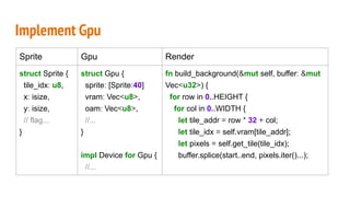 Implement Gpu
Sprite Gpu Render
struct Sprite {
tile_idx: u8,
x: isize,
y: isize,
// flag...
}
struct Gpu {
sprite: [Sprite:40]
vram: Vec<u8>,
oam: Vec<u8>,
//...
}
impl Device for Gpu {
//...
fn build_background(&mut self, buffer: &mut
Vec<u32>) {
for row in 0..HEIGHT {
for col in 0..WIDTH {
let tile_addr = row * 32 + col;
let tile_idx = self.vram[tile_addr];
let pixels = self.get_tile(tile_idx);
buffer.splice(start..end, pixels.iter()...);
 