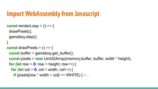 Import WebAssembly from Javascript
const renderLoop = () => {
drawPixels();
gameboy.step();
}
const drawPixels = () => {
const buffer = gameboy.get_buffer();
const pixels = new Uint32Array(memory.buffer, buffer, width * height);
for (let row = 0; row < height; row++) {
for (let col = 0; col < width; col++) {
if (pixels[row * width + col] == WHITE) { //...
 