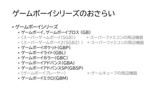 ゲームボーイシリーズのおさらい
• ゲームボーイシリーズ
• ゲームボーイ、ゲームボーイブロス (GB)
• （スーパーゲームボーイ（SGB）） ←スーパーファミコンの周辺機器
• （スーパーゲームボーイ2（SGB2） ） ←スーパーファミコンの周辺機器
• ゲームボーイポケット（GBP）
• ゲームボーイライト（GBL）
• ゲームボーイカラー（GBC）
• ゲームボーイアドバンス（GBA）
• ゲームボーイアドバンスSP（GBSP）
• （ゲームボーイプレーヤー） ←ゲームキューブの周辺機器
• ゲームボーイミクロ（GBM）
 