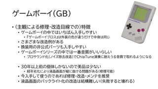 ゲームボーイ（GB）
• （主観による修理・改造目線での）特徴
• ゲームボーイの中ではいちばん入手しやすい
• 『ゲームボーイブロス』は外装の色が違うだけで中身は同じ
• さまざまな改造例がある
• 換装用の非公式パーツも入手しやすい
• ゲームボーイシリーズの中では一番音質がいいらしい
• プロサウンド化（ノイズ除去改造）でChipTune演奏に耐えうる音質で取れるようになる
• 30年以上前の個体しかないので美品は少ない
• 経年劣化により液晶画面が縦に抜ける問題がある（修理可能）
• 今入手して使うのであれば修理・改造・メンテを推奨
• 液晶画面のバックライト化の改造は結構難しい（失敗すると壊れる）
 