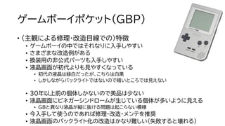 ゲームボーイポケット（GBP）
• （主観による修理・改造目線での）特徴
• ゲームボーイの中ではそれなりに入手しやすい
• さまざまな改造例がある
• 換装用の非公式パーツも入手しやすい
• 液晶画面が初代よりも見やすくなっている
• 初代の液晶は緑白だったが、こちらは白黒
• しかしながらバックライトではないので暗いところでは見えない
• 30年以上前の個体しかないので美品は少ない
• 液晶画面にビネガーシンドロームが生じている個体が多いように見える
• GBと異なり液晶が縦に抜ける問題は起こらない模様
• 今入手して使うのであれば修理・改造・メンテを推奨
• 液晶画面のバックライト化の改造はかなり難しい（失敗すると壊れる）
 