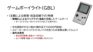 ゲームボーイライト（GBL）
• （主観による修理・改造目線での）特徴
• 無機ELによるバックライト液晶を搭載したゲームボーイ
• ターコイズブルーのバックライトはとても見やすい
• 中古価格がかなり高め（動作品で15000円前後）
• スピーカーがバックライトのノイズを拾うため音質は悪い（らしい）
• 海外未発売
• 非公式の修理・改造パーツがない
• よって修理・改造・メンテの対象になりにくい
 