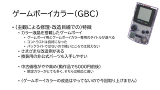ゲームボーイカラー（GBC）
• （主観による修理・改造目線での）特徴
• カラー液晶を搭載したゲームボーイ
• ゲームボーイ用とゲームボーイカラー専用のタイトルが遊べる
• コントラストは良好になった
• バックライトではないので暗いところでは見えない
• さまざまな改造例がある
• 換装用の非公式パーツも入手しやすい
• 中古価格がやや高め（動作品で5000円前後）
• 限定カラーがとても多く、そちらは相応に高い
• （ゲームボーイカラーの改造はやってないので今回取り上げません）
 