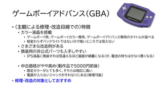 ゲームボーイアドバンス（GBA）
• （主観による修理・改造目線での）特徴
• カラー液晶を搭載
• ゲームボーイ用、ゲームボーイカラー専用、ゲームボーイアドバンス専用のタイトルが遊べる
• 相変わらずバックライトではないので暗いところでは見えない
• さまざまな改造例がある
• 換装用の非公式パーツも入手しやすい
• IPS液晶に換装すれば見違えるほど画面が綺麗になる（が、電池の持ちはかなり悪くなる）
• 中古価格がやや高め（動作品で5000円前後）
• 限定カラーがとても多く、そちらは相応に高い
• 電源が入らないジャンクがそれなりにある（修理可能）
• 修理・改造の対象としておすすめ
 