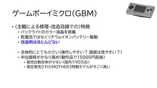 ゲームボーイミクロ（GBM）
• （主観による修理・改造目線での）特徴
• バックライトのカラー液晶を搭載
• 乾電池ではなくリチウムイオンバッテリー駆動
• 改造例はほとんどない
• 全体的にとても小さい（操作しやすい？ 画面は見やすい？）
• 中古価格がかなり高め（動作品で１５000円前後）
• 販売台数自体が少ない（国内で90万台）
• 限定発売されたMOTHER3特製モデルがすごく高い
 