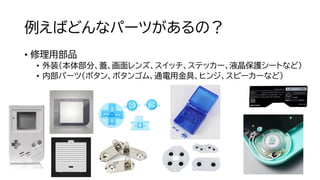 例えばどんなパーツがあるの？
• 修理用部品
• 外装（本体部分、蓋、画面レンズ、スイッチ、ステッカー、液晶保護シートなど）
• 内部パーツ（ボタン、ボタンゴム、通電用金具、ヒンジ、スピーカーなど）
 