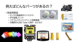 例えばどんなパーツがあるの？
• 改造用部品
• モノクロ液晶用のバックライト
• IPS液晶ユニット
• リチウムイオンバッテリーと制御基板
• 充電用のUSB Type-C端子 などなど
 