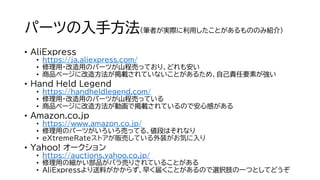パーツの入手方法（筆者が実際に利用したことがあるもののみ紹介）
• AliExpress
• https://ja.aliexpress.com/
• 修理用・改造用のパーツが山程売っており、どれも安い
• 商品ページに改造方法が掲載されていないことがあるため、自己責任要素が強い
• Hand Held Legend
• https://handheldlegend.com/
• 修理用・改造用のパーツが山程売っている
• 商品ページに改造方法が動画で掲載されているので安心感がある
• Amazon.co.jp
• https://www.amazon.co.jp/
• 修理用のパーツがいろいろ売ってる、値段はそれなり
• eXtremeRateストアが販売している外装がお気に入り
• Yahoo! オークション
• https://auctions.yahoo.co.jp/
• 修理用の細かい部品がバラ売りされていることがある
• AliExpressより送料がかからず、早く届くことがあるので選択肢の一つとしてどうぞ
 