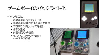ゲームボーイのバックライト化
• やったこと
• 液晶画面のバックライト化
• 液晶画面が縦に抜ける劣化を修理
• プロサウンド化（ノイズ除去）
• ボタン発光
• 外装・ボタンの交換
• モバイルバッテリー接続用
ケーブルの作成
 