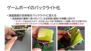 ゲームボーイのバックライト化
• 液晶画面の反射板をバックライトに変える
• 液晶画面の裏側に張り付いている反射板（銀紙）を綺麗に剥がす
• カッターで切込みを入れて、爪を差し込んで指で粘着部分ごと綺麗に剥がす必要がある
• 力を入れすぎてフラットケーブルが断線してしまうと修理が困難（ほぼ無理）になる
 