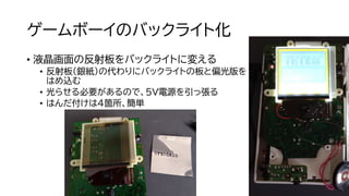 ゲームボーイのバックライト化
• 液晶画面の反射板をバックライトに変える
• 反射板（銀紙）の代わりにバックライトの板と偏光版を
はめ込む
• 光らせる必要があるので、5V電源を引っ張る
• はんだ付けは４箇所、簡単
 