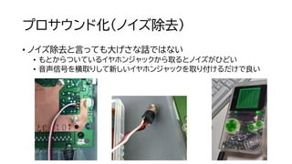 プロサウンド化（ノイズ除去）
• ノイズ除去と言っても大げさな話ではない
• もとからついているイヤホンジャックから取るとノイズがひどい
• 音声信号を横取りして新しいイヤホンジャックを取り付けるだけで良い
 