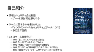 自己紹介
• 情報セキュリティ会社勤務
• ゲームに関する仕事もやる
• ゲームに関する本を書きました
• 『オンラインゲームセキュリティ』（データハウス）
• 2022年発売
• レトロゲーム勉強会LT
• #01 『主にマジコンの話を振り返る』
• #02 『レトロブライトを試してみた』
• #03 『和製レトロゲームの珍翻訳・良翻訳』
• #04 『テトリミノの偏り補正から見るテトリスの歴史』
• #06 『書籍『オンラインゲームセキュリティ』発刊に寄せて』
 