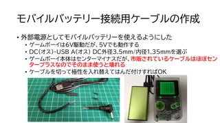 モバイルバッテリー接続用ケーブルの作成
• 外部電源としてモバイルバッテリーを使えるようにした
• ゲームボーイは6V駆動だが、5Vでも動作する
• DC(オス)-USB A(オス) DC外径3.5ｍｍ/内径1.35mmを選ぶ
• ゲームボーイ本体はセンターマイナスだが、市販されているケーブルはほぼセン
タープラスなのでそのまま使うと壊れる
• ケーブルを切って極性を入れ替えてはんだ付けすればOK
 