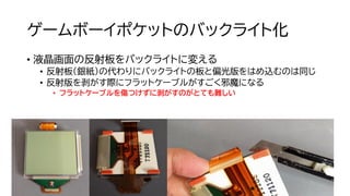 ゲームボーイポケットのバックライト化
• 液晶画面の反射板をバックライトに変える
• 反射板（銀紙）の代わりにバックライトの板と偏光版をはめ込むのは同じ
• 反射版を剥がす際にフラットケーブルがすごく邪魔になる
• フラットケーブルを傷つけずに剥がすのがとても難しい
 
