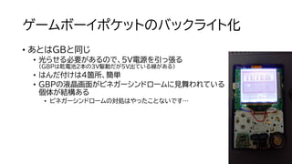 ゲームボーイポケットのバックライト化
• あとはGBと同じ
• 光らせる必要があるので、5V電源を引っ張る
（GBPは乾電池２本の3V駆動だが5V出ている線がある）
• はんだ付けは４箇所、簡単
• GBPの液晶画面がビネガーシンドロームに見舞われている
個体が結構ある
• ビネガーシンドロームの対処はやったことないです…
 