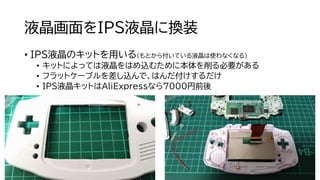 液晶画面をIPS液晶に換装
• IPS液晶のキットを用いる（もとから付いている液晶は使わなくなる）
• キットによっては液晶をはめ込むために本体を削る必要がある
• フラットケーブルを差し込んで、はんだ付けするだけ
• IPS液晶キットはAliExpressなら7000円前後
 