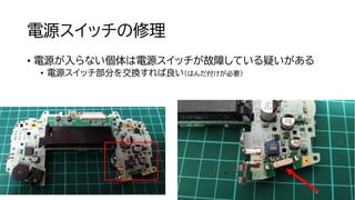 電源スイッチの修理
• 電源が入らない個体は電源スイッチが故障している疑いがある
• 電源スイッチ部分を交換すれば良い（はんだ付けが必要）
 